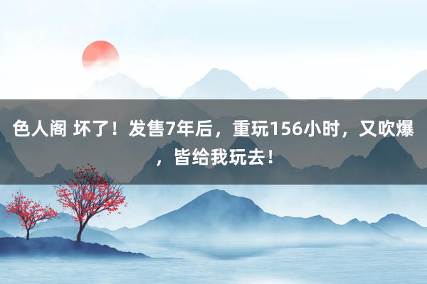 色人阁 坏了！发售7年后，重玩156小时，又吹爆，皆给我玩去！