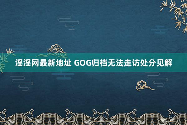 淫淫网最新地址 GOG归档无法走访处分见解