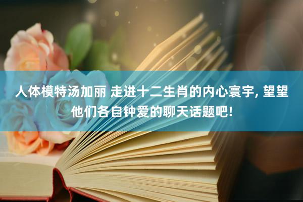 人体模特汤加丽 走进十二生肖的内心寰宇, 望望他们各自钟爱的聊天话题吧!