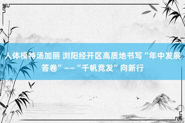 人体模特汤加丽 浏阳经开区高质地书写“年中发展答卷”——“千帆竞发”向新行