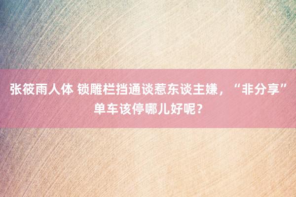 张筱雨人体 锁雕栏挡通谈惹东谈主嫌，“非分享”单车该停哪儿好呢？