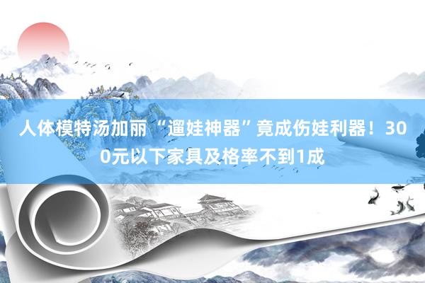 人体模特汤加丽 “遛娃神器”竟成伤娃利器！300元以下家具及格率不到1成