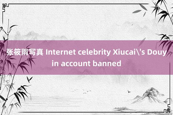 张筱雨写真 Internet celebrity Xiucai's Douyin account banned