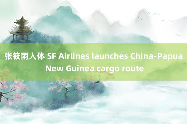 张筱雨人体 SF Airlines launches China-Papua New Guinea cargo route