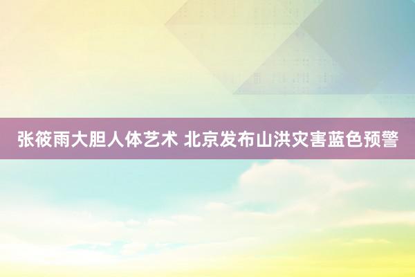 张筱雨大胆人体艺术 北京发布山洪灾害蓝色预警