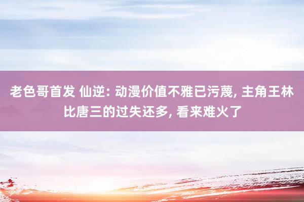 老色哥首发 仙逆: 动漫价值不雅已污蔑, 主角王林比唐三的过失还多, 看来难火了