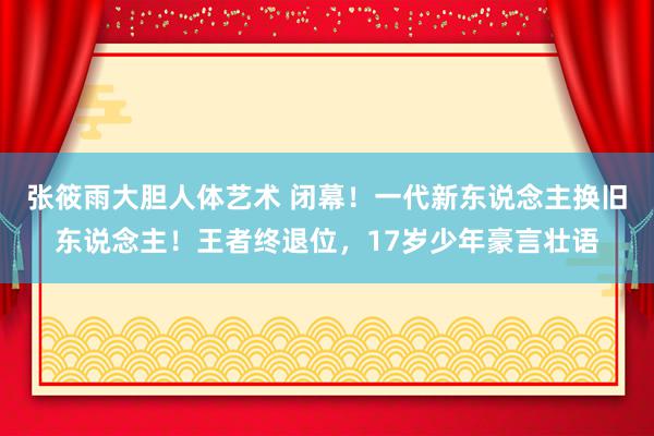 张筱雨大胆人体艺术 闭幕！一代新东说念主换旧东说念主！王者终退位，17岁少年豪言壮语