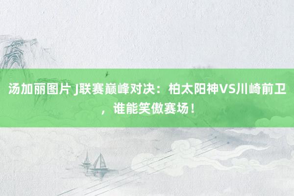 汤加丽图片 J联赛巅峰对决：柏太阳神VS川崎前卫，谁能笑傲赛场！