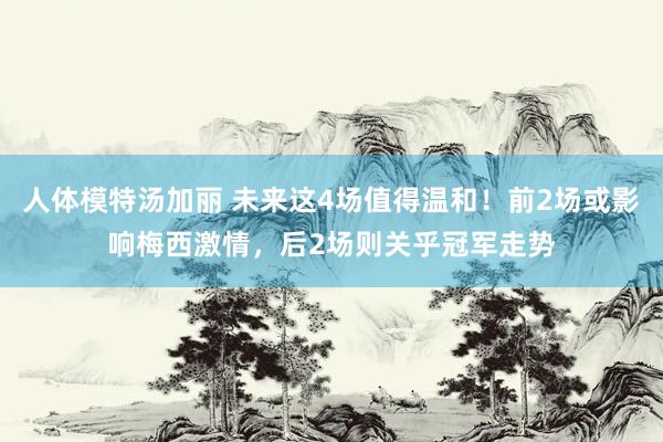 人体模特汤加丽 未来这4场值得温和！前2场或影响梅西激情，后2场则关乎冠军走势