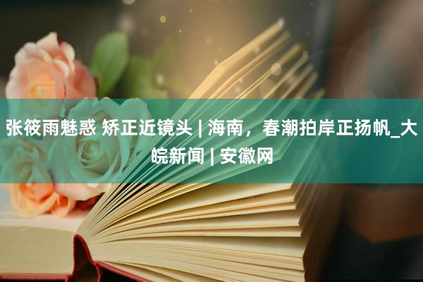 张筱雨魅惑 矫正近镜头 | 海南，春潮拍岸正扬帆_大皖新闻 | 安徽网