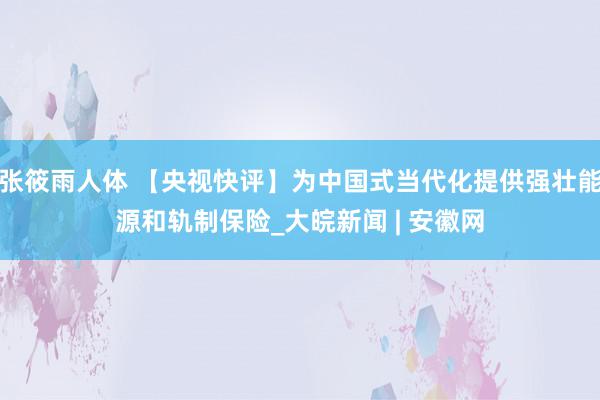 张筱雨人体 【央视快评】为中国式当代化提供强壮能源和轨制保险_大皖新闻 | 安徽网