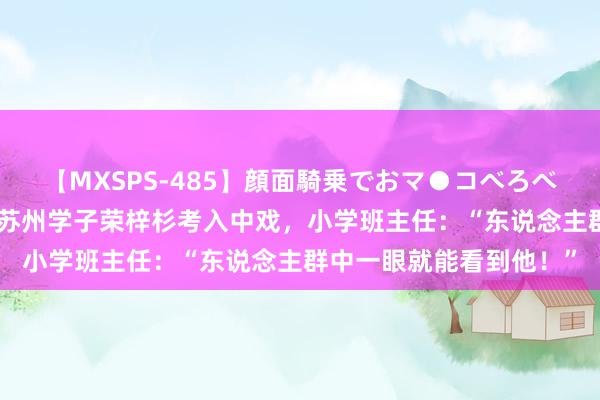 【MXSPS-485】顔面騎乗でおマ●コべろべろ！絶頂クンニ4時間 苏州学子荣梓杉考入中戏，小学班主任：“东说念主群中一眼就能看到他！”