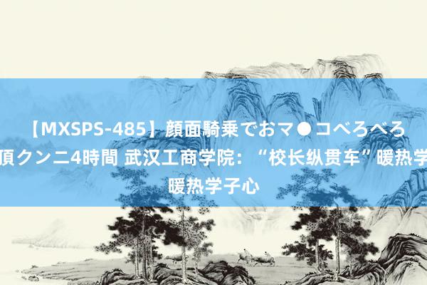 【MXSPS-485】顔面騎乗でおマ●コべろべろ！絶頂クンニ4時間 武汉工商学院：“校长纵贯车”暖热学子心