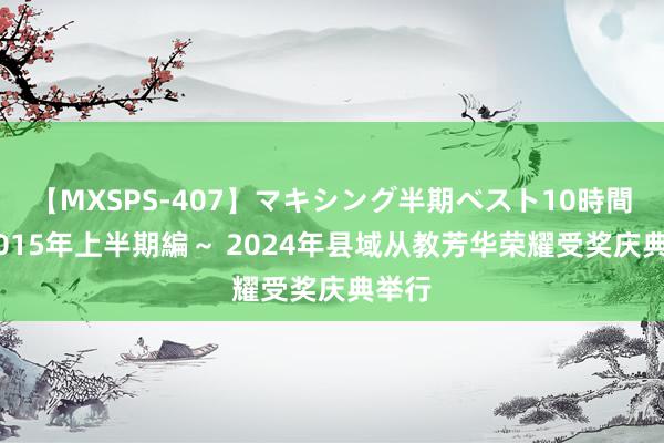 【MXSPS-407】マキシング半期ベスト10時間 ～2015年上半期編～ 2024年县域从教芳华荣耀受奖庆典举行