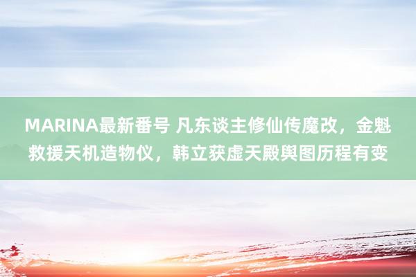 MARINA最新番号 凡东谈主修仙传魔改，金魁救援天机造物仪，韩立获虚天殿舆图历程有变