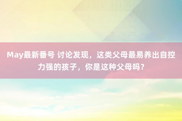 May最新番号 讨论发现，这类父母最易养出自控力强的孩子，你是这种父母吗？