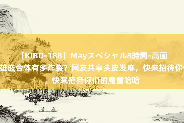 【KIBD-188】Mayスペシャル8時間-高画質-特別編 超雄嵌合体有多炸裂？网友共享头皮发麻，快来招待你们的魔童哈哈