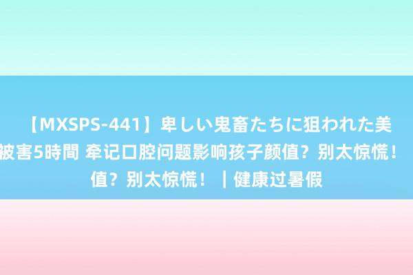 【MXSPS-441】卑しい鬼畜たちに狙われた美女15名 痴漢被害5時間 牵记口腔问题影响孩子颜值？别太惊慌！｜健康过暑假