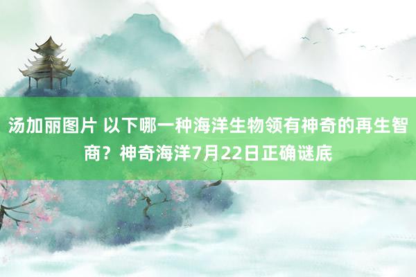 汤加丽图片 以下哪一种海洋生物领有神奇的再生智商？神奇海洋7月22日正确谜底