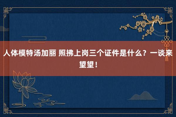 人体模特汤加丽 照拂上岗三个证件是什么？一谈来望望！