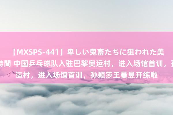 【MXSPS-441】卑しい鬼畜たちに狙われた美女15名 痴漢被害5時間 中国乒乓球队入驻巴黎奥运村，进入场馆首训，孙颖莎王曼昱开练啦