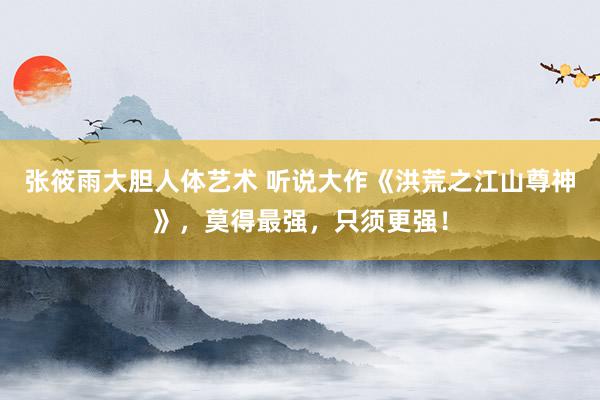 张筱雨大胆人体艺术 听说大作《洪荒之江山尊神》，莫得最强，只须更强！