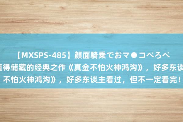 【MXSPS-485】顔面騎乗でおマ●コべろべろ！絶頂クンニ4時間 值得储藏的经典之作《真金不怕火神鸿沟》，好多东谈主看过，但不一定看完！