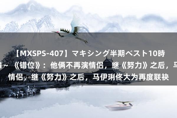 【MXSPS-407】マキシング半期ベスト10時間 ～2015年上半期編～ 《错位》：他俩不再演情侣，继《努力》之后，马伊琍佟大为再度联袂