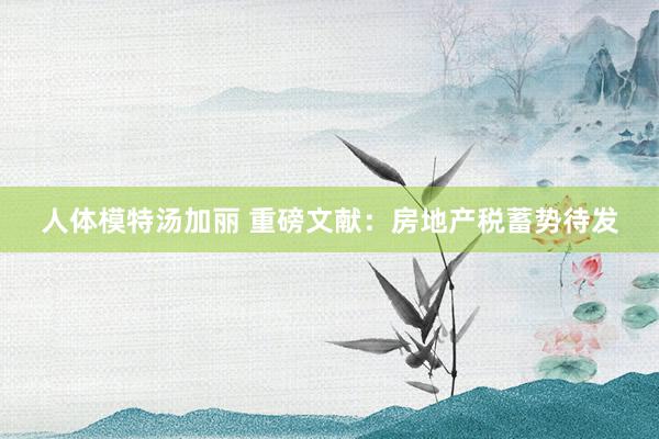 人体模特汤加丽 重磅文献：房地产税蓄势待发