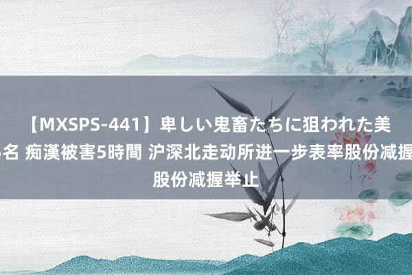 【MXSPS-441】卑しい鬼畜たちに狙われた美女15名 痴漢被害5時間 沪深北走动所进一步表率股份减握举止