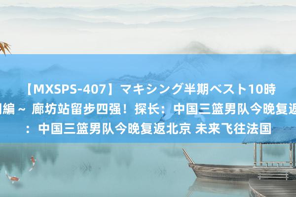 【MXSPS-407】マキシング半期ベスト10時間 ～2015年上半期編～ 廊坊站留步四强！探长：中国三篮男队今晚复返北京 未来飞往法国