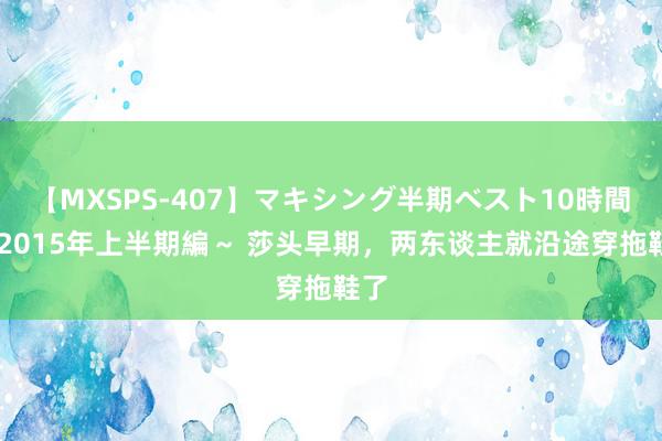 【MXSPS-407】マキシング半期ベスト10時間 ～2015年上半期編～ 莎头早期，两东谈主就沿途穿拖鞋了