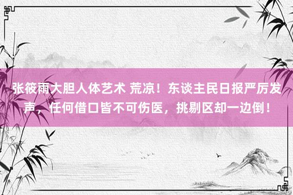 张筱雨大胆人体艺术 荒凉！东谈主民日报严厉发声，任何借口皆不可伤医，挑剔区却一边倒！