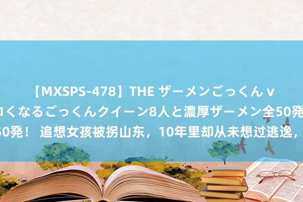 【MXSPS-478】THE ザーメンごっくん vol.2 飲めば飲むほどエロくなるごっくんクイーン8人と濃厚ザーメン全50発！ 追想女孩被拐山东，10年里却从未想过逃逸，再次回家后才透露原因