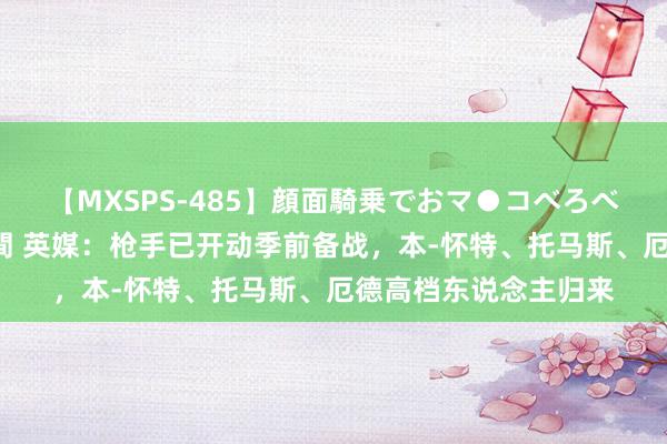 【MXSPS-485】顔面騎乗でおマ●コべろべろ！絶頂クンニ4時間 英媒：枪手已开动季前备战，本-怀特、托马斯、厄德高档东说念主归来