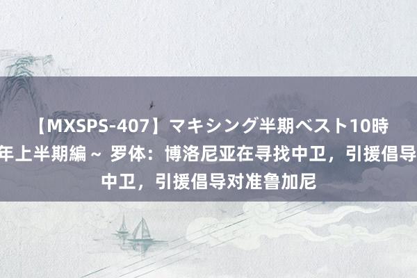 【MXSPS-407】マキシング半期ベスト10時間 ～2015年上半期編～ 罗体：博洛尼亚在寻找中卫，引援倡导对准鲁加尼