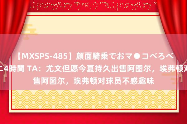 【MXSPS-485】顔面騎乗でおマ●コべろべろ！絶頂クンニ4時間 TA：尤文但愿今夏持久出售阿图尔，埃弗顿对球员不感趣味