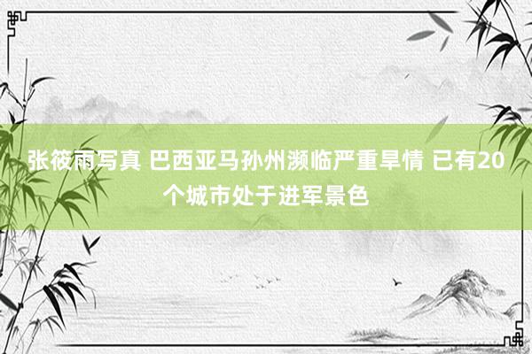 张筱雨写真 巴西亚马孙州濒临严重旱情 已有20个城市处于进军景色