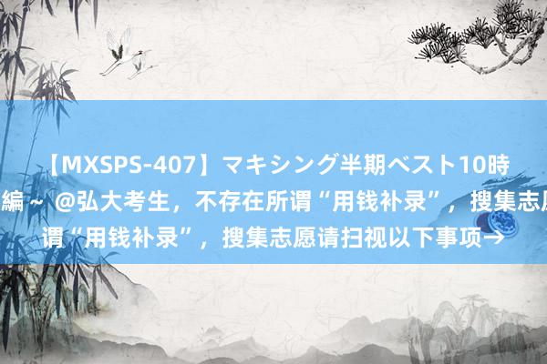 【MXSPS-407】マキシング半期ベスト10時間 ～2015年上半期編～ @弘大考生，不存在所谓“用钱补录”，搜集志愿请扫视以下事项→