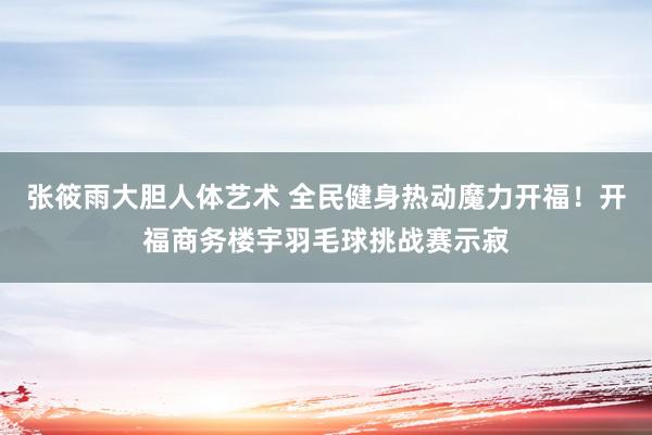 张筱雨大胆人体艺术 全民健身热动魔力开福！开福商务楼宇羽毛球挑战赛示寂