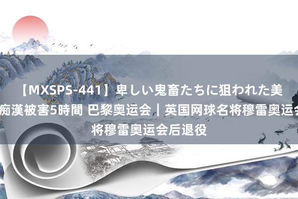 【MXSPS-441】卑しい鬼畜たちに狙われた美女15名 痴漢被害5時間 巴黎奥运会｜英国网球名将穆雷奥运会后退役