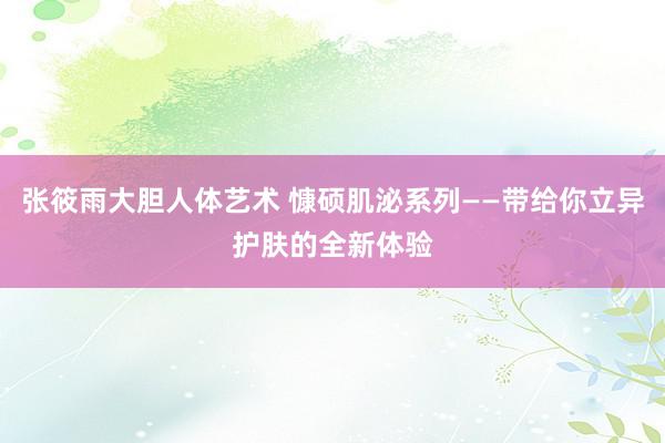 张筱雨大胆人体艺术 慷硕肌泌系列——带给你立异护肤的全新体验