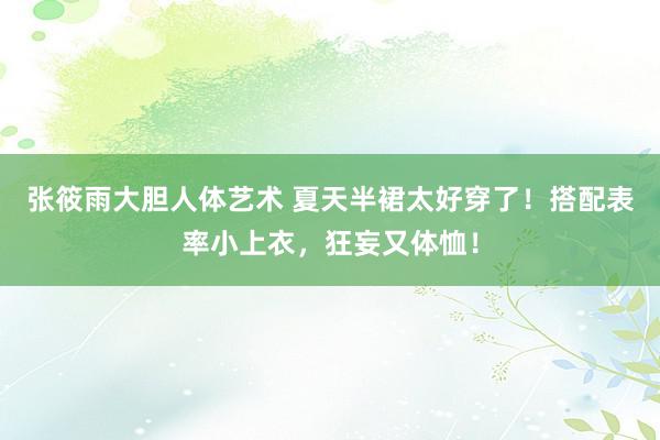 张筱雨大胆人体艺术 夏天半裙太好穿了！搭配表率小上衣，狂妄又体恤！