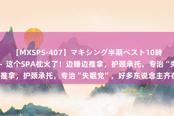 【MXSPS-407】マキシング半期ベスト10時間 ～2015年上半期編～ 这个SPA枕火了！边睡边推拿，护颈承托，专治“失眠党”，好多东说念主齐在用！