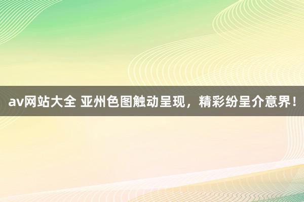 av网站大全 亚州色图触动呈现，精彩纷呈介意界！