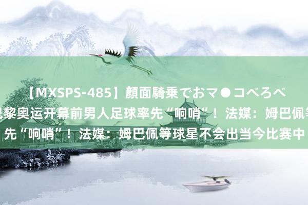 【MXSPS-485】顔面騎乗でおマ●コべろべろ！絶頂クンニ4時間 巴黎奥运开幕前男人足球率先“响哨”！法媒：姆巴佩等球星不会出当今比赛中