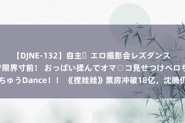 【DJNE-132】自主・エロ撮影会レズダンス 透け透けベビードールで限界寸前！ おっぱい揉んでオマ○コ見せつけベロちゅうDance！！ 《捏娃娃》票房冲破18亿，沈腾仍旧被骂，粉丝爱重马丽