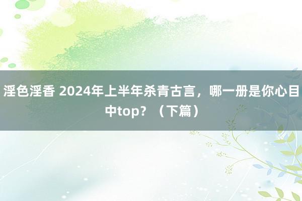 淫色淫香 2024年上半年杀青古言，哪一册是你心目中top？（下篇）