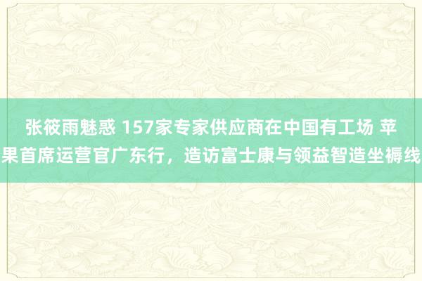 张筱雨魅惑 157家专家供应商在中国有工场 苹果首席运营官广东行，造访富士康与领益智造坐褥线