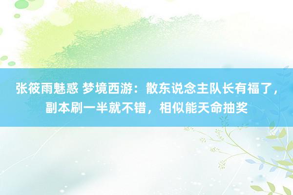 张筱雨魅惑 梦境西游：散东说念主队长有福了，副本刷一半就不错，相似能天命抽奖